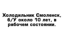 Холодильник Смоленск, б/У около 10 лет, в рабочем состоянии. 